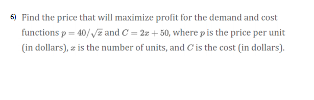 6) Find the price that will maximize profit for the demand and cost
functions p = 40//¤and C = 2x + 50, where p is the price per unit
(in dollars), æ is the number of units, and C is the cost (in dollars).
