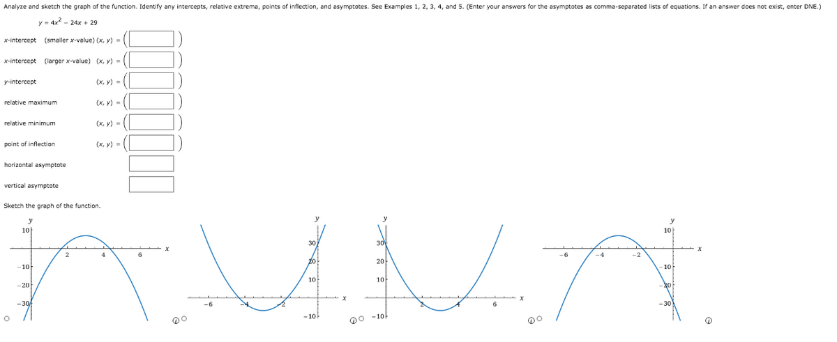 Analyze and sketch the graph of the function. Identify any intercepts, relative extrema, points of inflection, and asymptotes. See Examples 1, 2, 3, 4, and 5. (Enter your answers for the asymptotes as comma-separated lists of equations. If an answer does not exist, enter DNE.)
y = 4x - 24x + 29
x-intercept (smaller x-value) (x, y) = |
x-intercept (larger x-value) (x, y) - (
y-intercept
(х, у) - (
relative maximum
(х, у) -
relative minimum
(х, у) -
point of inflection
(х, у) -
horizontal asymptote
vertical asymptote
Sketch the graph of the function.
y
y
10
10
30
30
4
-6
-4
-2
20
20
-10
-10
10
10
-20
-30
-6
-30
- 10
QO -10
