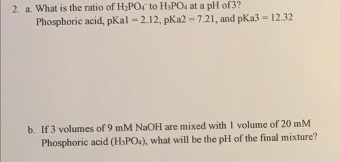 2. a. What is the ratio of H2PO4 to H3PO4 at a pH of3?
Phosphoric acid, pKal 2.12, pKa2 = 7.21, and pKa3 = 12.32
%3D
%3D
b. If 3 volumes of 9 mM NaOH are mixed with 1 volume of 20 mM
Phosphoric acid (H3PO4), what will be the pH of the final mixture?
