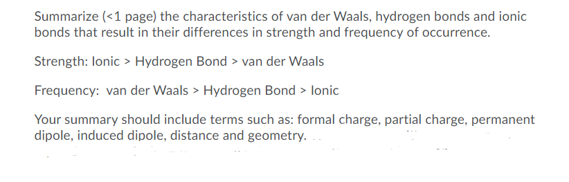 Summarize (<1 page) the characteristics of van der Waals, hydrogen bonds and ionic
bonds that result in their differences in strength and frequency of occurrence.
Strength: lonic > Hydrogen Bond > van der Waals
Frequency: van der Waals > Hydrogen Bond > lonic
Your summary should include terms such as: formal charge, partial charge, permanent
dipole, induced dipole, distance and geometry.
