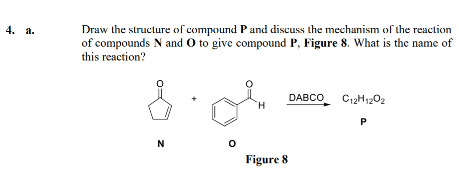Draw the structure of compound P and discuss the mechanism of the reaction
of compounds N and O to give compound P, Figure 8. What is the name of
this reaction?
4. а.
DABCO
C12H1202
N
Figure 8
