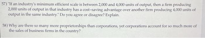 57) "If an industry's minimum efficient scale is between 2,000 and 4,000 units of output, then a firm producing
2,000 units of output in that industry has a cost-saving advantage over another firm producing 4,000 units of
output in the same industry." Do you agree or disagree? Explain.
58) Why are there so many more proprietorships than corporations, yet corporations account for so much more of
the sales of business firms in the country?
