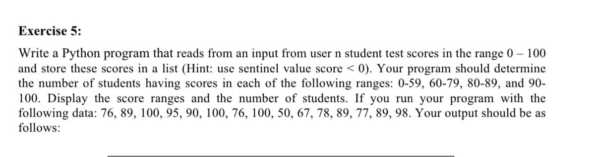 Exercise 5:
Write a Python program that reads from an input from user n student test scores in the range 0 – 100
and store these scores in a list (Hint: use sentinel value score < 0). Your program should determine
the number of students having scores in each of the following ranges: 0-59, 60-79, 80-89, and 90-
100. Display the score ranges and the number of students. If you run your program with the
following data: 76, 89, 100, 95, 90, 100, 76, 100, 50, 67, 78, 89, 77, 89, 98. Your output should be as
follows:
