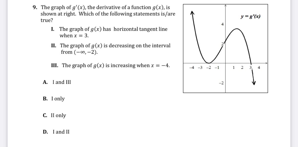 9. The graph of g'(x), the derivative of a function g(x), is
shown at right. Which of the following statements is/are
true?
y =g'(x)
I. The graph of g(x) has horizontal tangent line
when x = 3.
II. The graph of g(x) is decreasing on the interval
from (-∞, –2).
III. The graph of g(x) is increasing when x = -4.
-4 -3 -2 -1
4
A. I and III
-2
В. I only
С. II only
D. I and II
