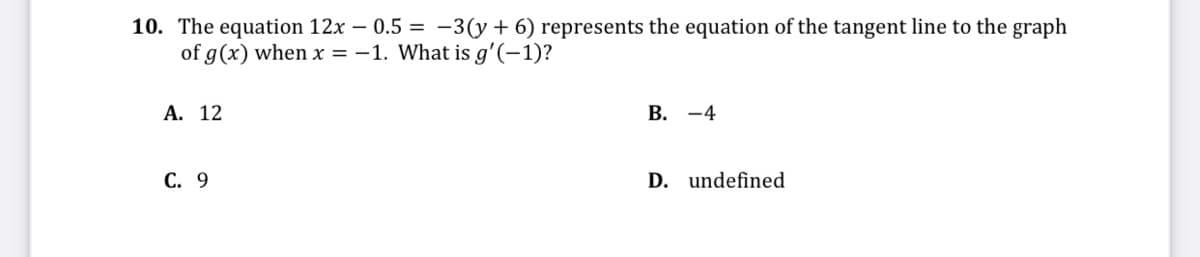 10. The equation 12x – 0.5 = -3(y+6) represents the equation of the tangent line to the graph
of g(x) when x = -1. What is g'(-1)?
А. 12
В. —4
С. 9
D. undefined
