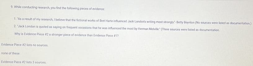 9. While conducting research, you find the following pieces of evidence:
1. "As a result of my research, I believe that the fictional works of Bret Harte influenced Jack London's writing most strongly."- Betty Boynton (No sources were listed as documentation.)
2. "Jack London is quoted as saying on frequent occasions that he was influenced the most by Herman Melville." (Three sources were listed as documentation.
Why is Evidence Piece #2 a stronger piece of evidence than Evidence Piece #1?
Evidence Piece #2 lists no sources.
none of these
Evidence Piece #2 lists 3 sources.