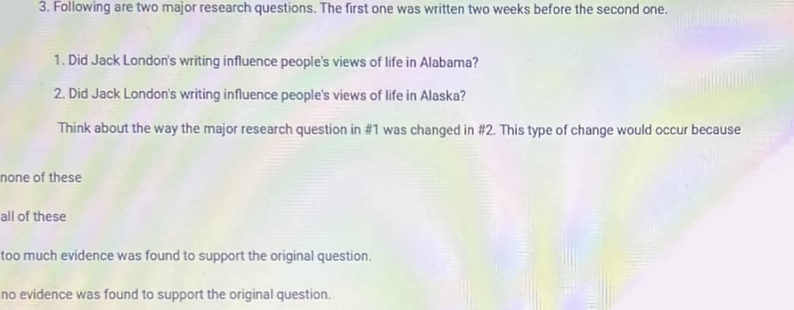 3. Following are two major research questions. The first one was written two weeks before the second one.
1. Did Jack London's writing influence people's views of life in Alabama?
2. Did Jack London's writing influence people's views of life in Alaska?
Think about the way the major research question in #1 was changed in #2. This type of change would occur because
none of these
all of these
too much evidence was found to support the original question.
no evidence was found to support the original question.