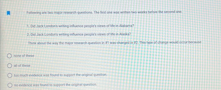 Following are two major research questions. The first one was written two weeks before the second one.
1. Did Jack London's writing influence people's views of life in Alabama?
2.
Did Jack London's writing influence people's views of life in Alaska?
Think about the way the major research question in #1 was changed in #2. This type of change would occur because
none of these
all of these
Otoo much evidence was found to support the original question.
O no evidence was found to support the original question.