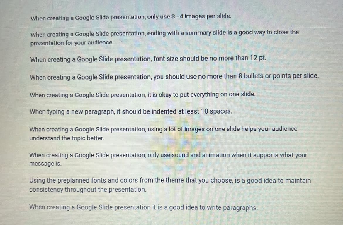 When creating a Google Slide presentation, only use 3-4 images per slide.
When creating a Google Slide presentation, ending with a summary slide is a good way to close the
presentation for your audience.
When creating a Google Slide presentation, font size should be no more than 12 pt.
When creating a Google Slide presentation, you should use no more than 8 bullets or points per slide.
When creating a Google Slide presentation, it is okay to put everything on one slide.
When typing a new paragraph, it should be indented at least 10 spaces.
When creating a Google Slide presentation, using a lot of images on one slide helps your audience
understand the topic better.
When creating a Google Slide presentation, only use sound and animation when it supports what your
message is.
Using the preplanned fonts and colors from the theme that you choose, is a good idea to maintain
consistency throughout the presentation.
When creating a Google Slide presentation it is a good idea to write paragraphs.