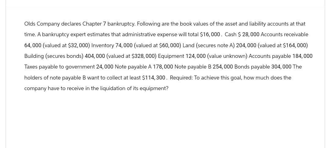 Olds Company declares Chapter 7 bankruptcy. Following are the book values of the asset and liability accounts at that
time. A bankruptcy expert estimates that administrative expense will total $16,000. Cash $28,000 Accounts receivable
64,000 (valued at $32,000) Inventory 74,000 (valued at $60,000) Land (secures note A) 204, 000 (valued at $164,000)
Building (secures bonds) 404,000 (valued at $328,000) Equipment 124,000 (value unknown) Accounts payable 184,000
Taxes payable to government 24,000 Note payable A 178,000 Note payable B 254,000 Bonds payable 304,000 The
holders of note payable B want to collect at least $114,300. Required: To achieve this goal, how much does the
company have to receive in the liquidation of its equipment?