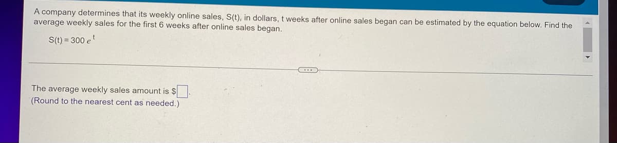 A company determines that its weekly online sales, S(t), in dollars, t weeks after online sales began can be estimated by the equation below. Find the
average weekly sales for the first 6 weeks after online sales began.
S(t) = 300 et
The average weekly sales amount is $
(Round to the nearest cent as needed.)