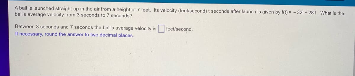 A ball is launched straight up in the air from a height of 7 feet. Its velocity (feet/second) t seconds after launch is given by f(t)= -32t+281. What is the
ball's average velocity from 3 seconds to 7 seconds?
feet/second.
Between 3 seconds and 7 seconds the ball's average velocity is
If necessary, round the answer to two decimal places.
