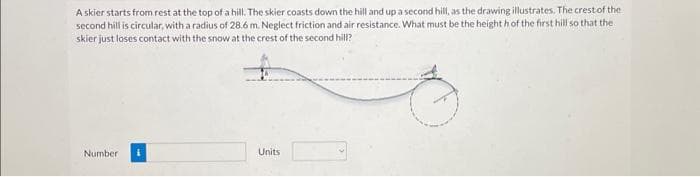 A skier starts from rest at the top of a hill. The skier coasts down the hill and up a second hill, as the drawing illustrates. The crest of the
second hill is circular, with a radius of 28.6 m. Neglect friction and air resistance. What must be the heighth of the first hill so that the
skier just loses contact with the snow at the crest of the second hill?
Number
Units