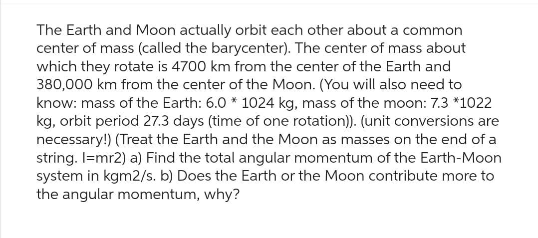 The Earth and Moon actually orbit each other about a common
center of mass (called the barycenter). The center of mass about
which they rotate is 4700 km from the center of the Earth and
380,000 km from the center of the Moon. (You will also need to
know: mass of the Earth: 6.0 * 1024 kg, mass of the moon: 7.3 *1022
kg, orbit period 27.3 days (time of one rotation)). (unit conversions are
necessary!) (Treat the Earth and the Moon as masses on the end of a
string. I=mr2) a) Find the total angular momentum of the Earth-Moon
system in kgm2/s. b) Does the Earth or the Moon contribute more to
the angular momentum, why?