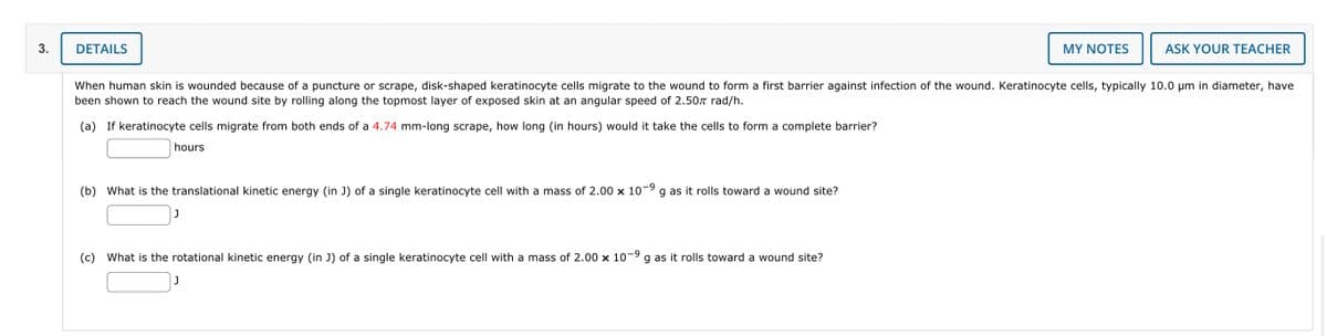 3.
DETAILS
(b) What is the translational kinetic energy (in J) of a single keratinocyte cell with a mass of 2.00 x 10-⁹ g as it rolls toward a wound site?
When human skin is wounded because of a puncture or scrape, disk-shaped keratinocyte cells migrate to the wound to form a first barrier against infection of the wound. Keratinocyte cells, typically 10.0 µm in diameter, have
been shown to reach the wound site by rolling along the topmost layer of exposed skin at an angular speed of 2.50π rad/h.
(a) If keratinocyte cells migrate from both ends of a 4.74 mm-long scrape, how long (in hours) would it take the cells to form a complete barrier?
hours
J
(c) What is the rotational kinetic energy (in J) of a single keratinocyte cell with a mass of 2.00 × 10-⁹ g as it rolls toward a wound site?
MY NOTES
J
ASK YOUR TEACHER