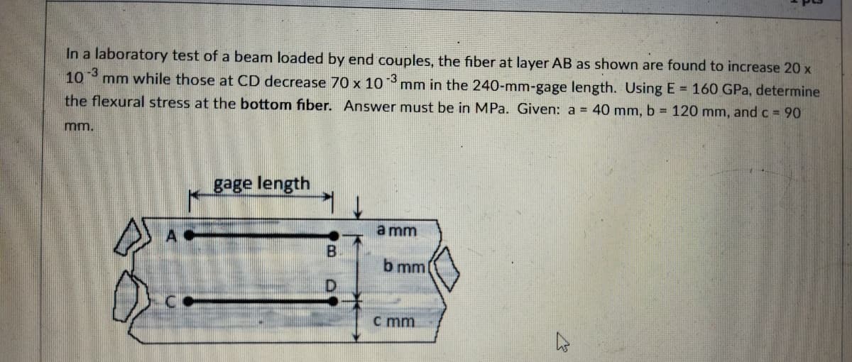 In a laboratory test of a beam loaded by end couples, the fiber at layer AB as shown are found to increase 20 x
10 mm while those at CD decrease 70 x 10
-3
mm in the 240-mm-gage length. Using E = 160 GPa, determine
the flexural stress at the bottom fiber. Answer must be in MPa. Given: a = 40 mm, b 120 mm, and c = 90
m.
gage length
a mm
A
b mm
C.
c mm
