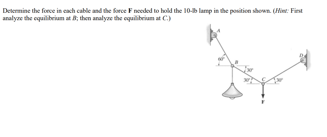 Determine the force in each cable and the force F needed to hold the 10-lb lamp in the position shown. (Hint: First
analyze the equilibrium at B; then analyze the equilibrium at C.)
60°
B
30°
30°?
30°
F
