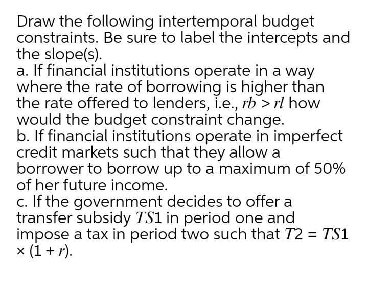 Draw the following intertemporal budget
constraints. Be sure to label the intercepts and
the slope(s).
a. If financial institutions operate in a way
where the rate of borrowing is higher than
the rate offered to lenders, i.e., rb > rl how
would the budget constraint change.
b. If financial institutions operate in imperfect
credit markets such that they allow a
borrower to borrow up to a maximum of 50%
of her future income.
c. If the government decides to offer a
transfer subsidy TS1 in period one and
impose a tax in period two such that T2 = TS1
x (1 + r).
