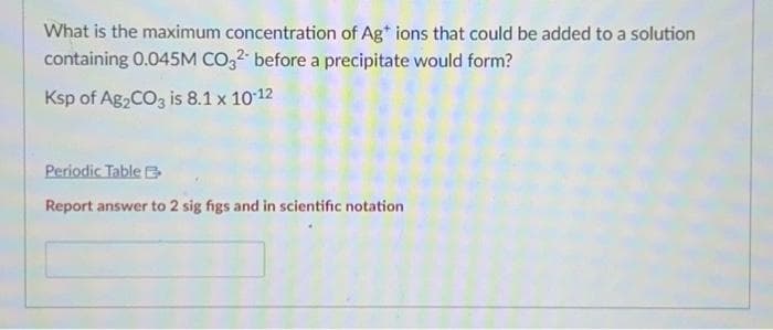What is the maximum concentration of Ag+ ions that could be added to a solution
containing 0.045M CO32- before a precipitate would form?
Ksp of Ag₂CO3 is 8.1 x 10-12
Periodic Table
Report answer to 2 sig figs and in scientific notation.