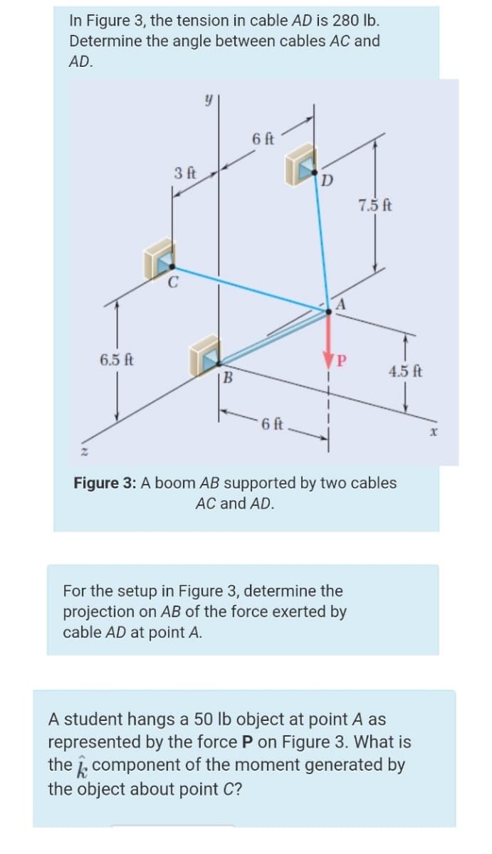 In Figure 3, the tension in cable AD is 280 lb.
Determine the angle between cables AC and
AD.
6 ft
3 ft
D
7.5 ft
C
6.5 ft
VP
4.5 ft
6 ft
Figure 3: A boom AB supported by two cables
AC and AD.
For the setup in Figure 3, determine the
projection on AB of the force exerted by
cable AD at point A.
A student hangs a 50 lb object at point A as
represented by the force P on Figure 3. What is
the i, component of the moment generated by
the object about point C?
