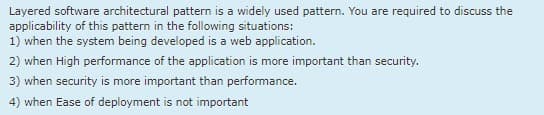 Layered software architectural pattern is a widely used pattern. You are required to discuss the
applicability of this pattern in the following situations:
1) when the system being developed is a web application.
2) when High performance of the application is more important than security.
3) when security is more important than performance.
4) when Ease of deployment is not important
