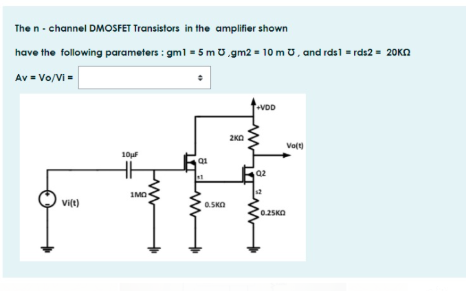 The n - channel DMOSFET Transistors in the amplifier shown
have the following parameters : gml = 5 m U,gm2 = 10 m U, and rds1 = rds2 = 20KN
Av = Vo/Vi =
VDD
2KO
Vo(t)
10µF
Q1
Q2
1MO
Vi(t)
0.5KO
0.25KO
