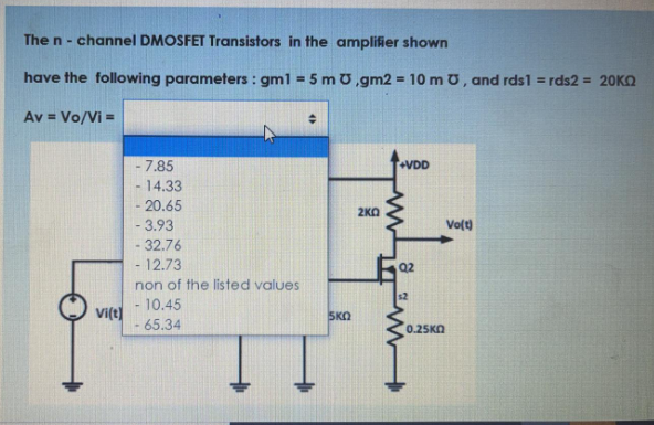 The n- channel DMOSFET Transistors in the amplifier shown
have the following parameters : gml = 5 m U,gm2 = 10 m U, and rds1 = rds2 = 20KQ
%!
Av = Vo/Vi =
%3D
- 7.85
+VDD
14.33
-20.65
2KO
- 3.93
Volt)
- 32.76
-12.73
Q2
non of the listed values
-10.45
Vi(t)
- 65.34
SKO
0.25KO
