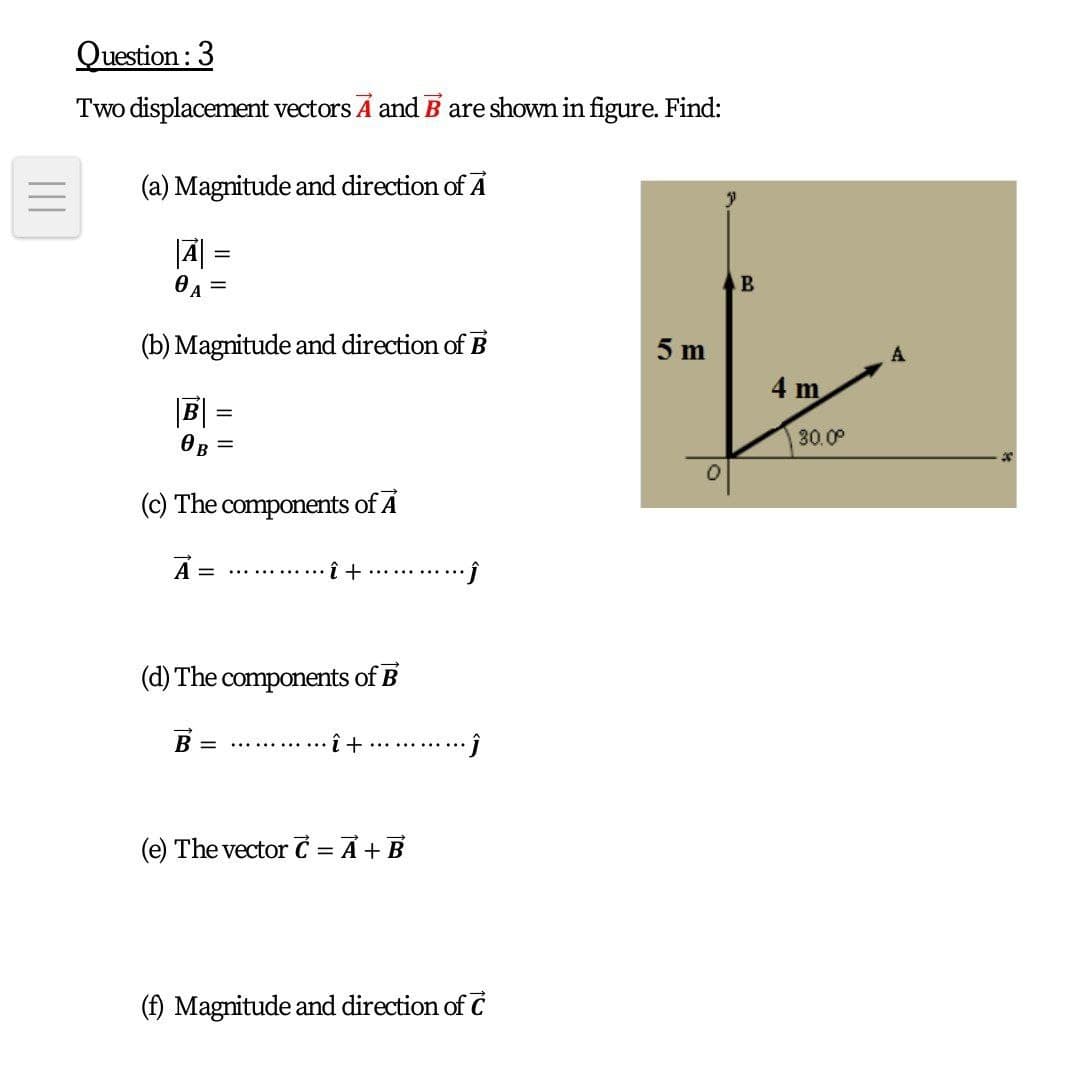 Question : 3
Two displacement vectors A and B are shown in figure. Find:
(a) Magnitude and direction of A
0 A
%3|
(b) Magnitude and direction of B
5 m
4 m
|B|
30.00
OB =
(c) The components of A
A =
î +
..... .......
.........
(d) The components of B
B
............ i +
.........
(e) The vector C = A +B
(f) Magnitude and direction of C
