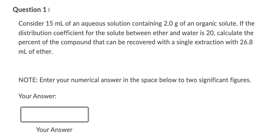 Question 1 (
Consider 15 mL of an aqueous solution containing 2.0 g of an organic solute. If the
distribution coefficient for the solute between ether and water is 20, calculate the
percent of the compound that can be recovered with a single extraction with 26.8
mL of ether.
NOTE: Enter your numerical answer in the space below to two significant figures.
Your Answer:
Your Answer
