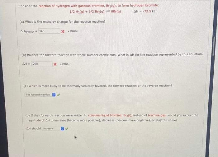 Consider the reaction of hydrogen with gaseous bromine, Brz(g), to form hydrogen bromide:
1/2 H2(g) + 1/2 Br2(g)= HBr(9)
AH = -72.5 kJ
(a) What is the enthalpy change for the reverse reaction?
AHreverse = 145
x k/mol.
(b) Balance the forward reaction with whole-number coefficients. What is AH for the reaction represented by this equation?
AH - -290
X k/mol.
(c) Which is more likely to be thermodynamically-favored, the forward reaction or the reverse reaction?
The forward reaction.
(d) If the (forward) reaction were written to consume liquid bromine, Bry(1), instead of bromine gas, would you expect the
magnitude of AH to increase (become more positive), decrease (become more negative), or stay the same?
AH should increase
