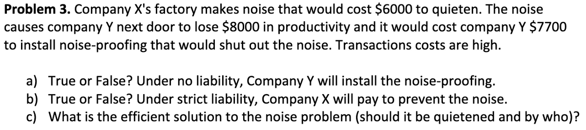 Problem 3. Company X's factory makes noise that would cost $6000 to quieten. The noise
causes company Y next door to lose $8000 in productivity and it would cost company Y $7700
to install noise-proofing that would shut out the noise. Transactions costs are high.
a) True or False? Under no liability, Company Y will install the noise-proofing.
b) True or False? Under strict liability, Company X will pay to prevent the noise.
c) What is the efficient solution to the noise problem (should it be quietened and by who)?
