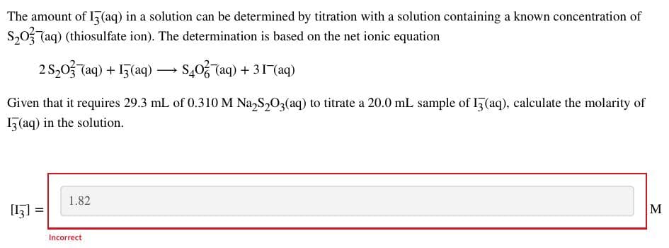 The amount of I5(aq) in a solution can be determined by titration with a solution containing a known concentration of
S,0 Taq) (thiosulfate ion). The determination is based on the net ionic equation
2 S,03 7aq) + 13(aq)
S,0, Taq) + 31(aq)
Given that it requires 29.3 mL of 0.310 M Na,S,03(aq) to titrate a 20.0 mL sample of 1(aq), calculate the molarity of
15(aq) in the solution.
1.82
[15] =
M
Incorrect
