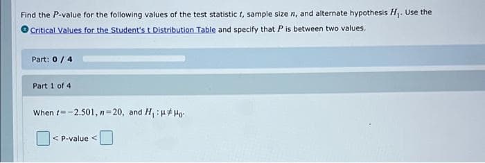 Find the P-value for the following values of the test statistic t, sample size n, and alternate hypothesis H. Use the
Critical Values for. the Student's t Distribution Table and specify that P is between two values.
Part: 0/4
Part 1 of 4
When t=-2.501, n=20, and H, :u# Ho-
< P-value <
