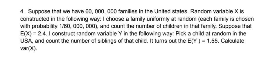 4. Suppose that we have 60, 000, 000 families in the United states. Random variable X is
constructed in the following way: I choose a family uniformly at random (each family is chosen
with probability 1/60, 000, 000), and count the number of children in that family. Suppose that
E(X) = 2.4. I construct random variable Y in the following way: Pick a child at random in the
USA, and count the number of siblings of that child. It turns out the E(Y) = 1.55. Calculate
var(X).
