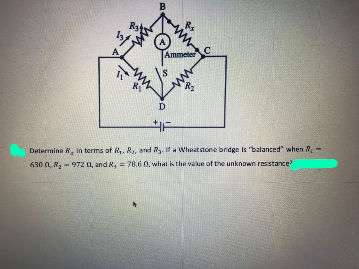 Rs
R3
A
Ammeter
RI
R2
D
Determine R, in terms of R,, R2, and R3. If a Wheatstone bridge is "balanced" when R, =
78.6 N, what is the value of the unknown resistance?
%3D
= 972 N, and R3
630 Ω, R2|
ww
ww
