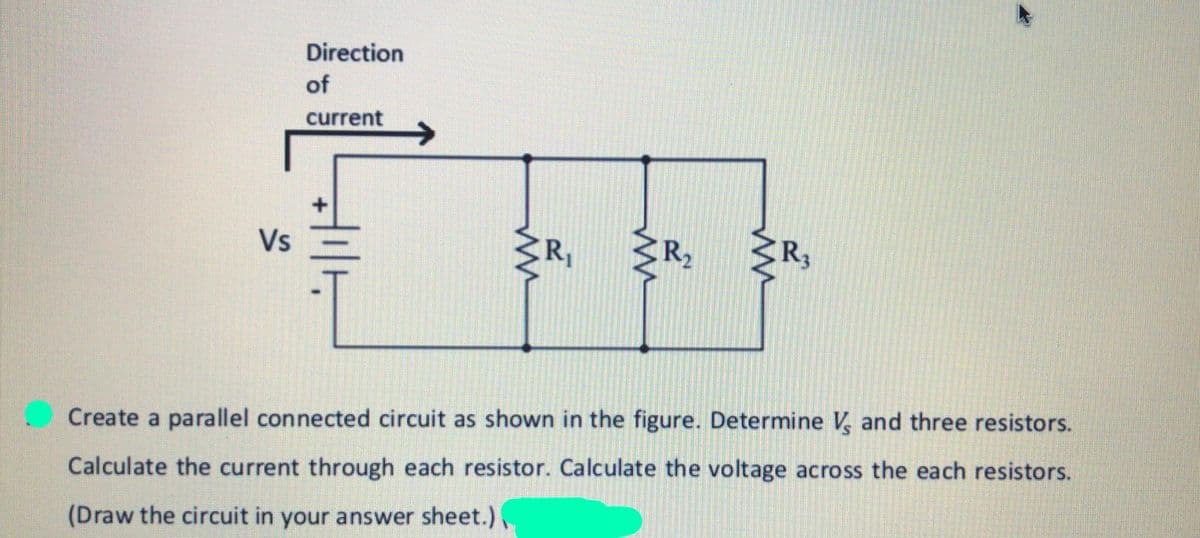 Direction
of
current
->
Vs
R2
Create a parallel connected circuit as shown in the figure. Determine V and three resistors.
Calculate the current through each resistor. Calculate the voltage across the each resistors.
(Draw the circuit in your answer sheet.)
