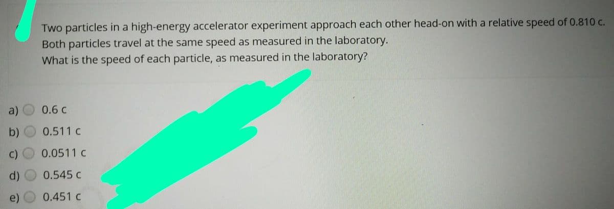Two particles in a high-energy accelerator experiment approach each other head-on with a relative speed of 0.810 c.
Both particles travel at the same speed as measured in the laboratory.
What is the speed of each particle, as measured in the laboratory?
a)
0.6 c
b)
0.511 c
0.0511 c
0.545 c
(p
0.451 c
