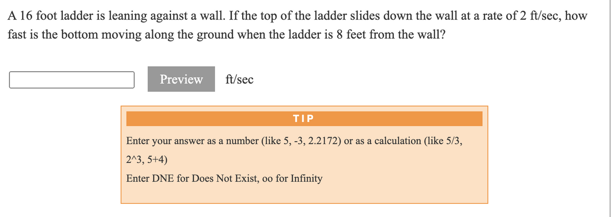A 16 foot ladder is leaning against a wall. If the top of the ladder slides down the wall at a rate of 2 ft/sec, how
fast is the bottom moving along the ground when the ladder is 8 feet from the wall?
Preview
ft/sec
TIP
Enter your answer as a number (like 5, -3, 2.2172) or as a calculation (like 5/3,
2^3, 5+4)
Enter DNE for Does Not Exist, oo for Infinity
