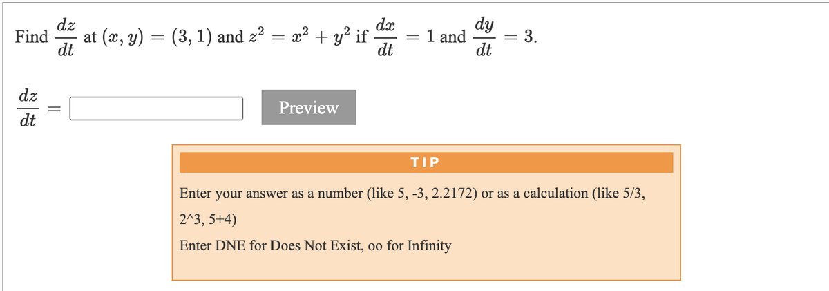 dz
dx
dy
at (x, y)
(3, 1) and z? = x² + y² if
dt
1 and
Find
:3.
dt
dt
dz
Preview
dt
TIP
Enter your answer as a number (like 5, -3, 2.2172) or as a calculation (like 5/3,
2^3, 5+4)
Enter DNE for Does Not Exist, oo for Infinity
||
