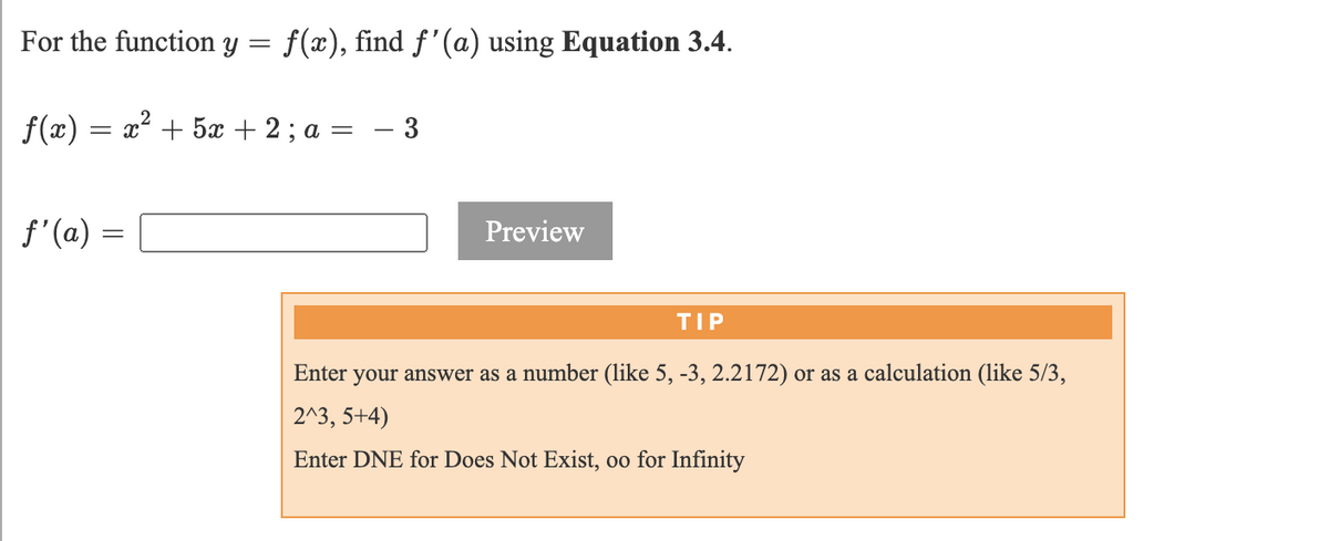 For the function y = f(x), find f'(a) using Equation 3.4.
f(x) = x² + 5x + 2 ; a = – 3
f'(a)
Preview
TIP
Enter your answer as a number (like 5, -3, 2.2172) or as a calculation (like 5/3,
2^3, 5+4)
Enter DNE for Does Not Exist, oo for Infinity
