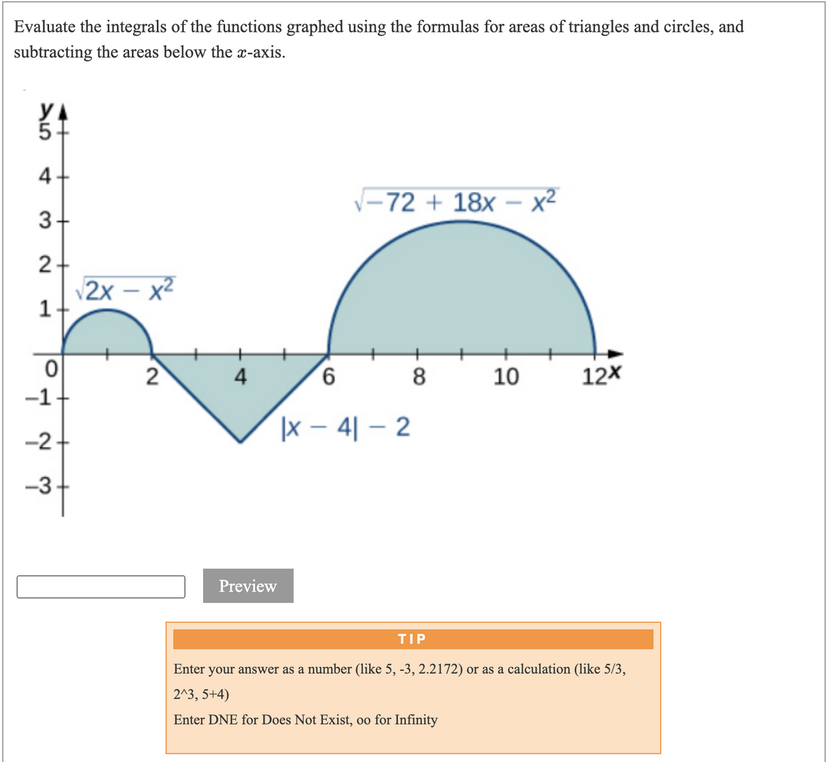 Evaluate the integrals of the functions graphed using the formulas for areas of triangles and circles, and
subtracting the areas below the x-axis.
YA
4
|-72 + 18x – x²
3+
2.
\2x – x²
1
-
2
4
9.
8
10
12X
-1
|x – 4| – 2
-2+
-3
Preview
TIP
Enter your answer as a number (like 5, -3, 2.2172) or as a calculation (like 5/3,
2^3, 5+4)
Enter DNE for Does Not Exist, oo for Infinity
6,
