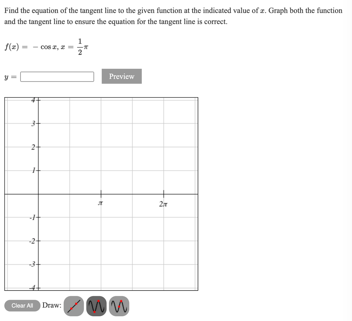 Find the equation of the tangent line to the given function at the indicated value of x. Graph both the function
and the tangent line to ensure the equation for the tangent line is correct.
f(x) =
1
COs x, x =
y =
Preview
3+
2+
-2-
-3-
Clear All
Draw:
