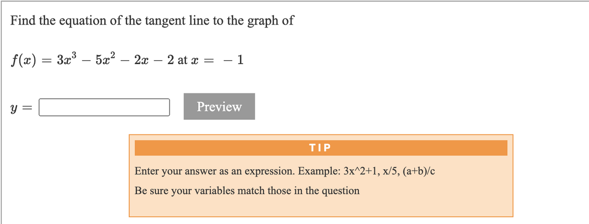 Find the equation of the tangent line to the graph of
f(x) = 3x° – 5x² – 2x – 2 at x
- 1
y =
Preview
TIP
Enter
your answer as an expression. Example: 3x^2+1, x/5, (a+b)/c
Be sure your variables match those in the question
