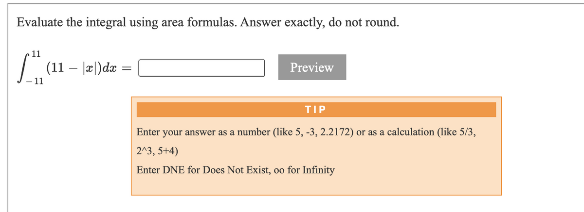 Evaluate the integral using area formulas. Answer exactly, do not round.
11
| (11 – |2|)dx =
Preview
11
TIP
Enter
your answer as a number (like 5, -3, 2.2172) or as a calculation (like 5/3,
2^3, 5+4)
Enter DNE for Does Not Exist, oo for Infinity

