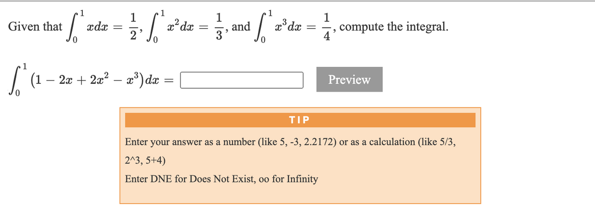 1
1
xdx
1
and
3'
1
compute the integral.
Given that
2
4'
(1
2x + 2a? – x*) dæ
Preview
TIP
Enter your answer as a number (like 5, -3, 2.2172) or as a calculation (like 5/3,
2^3, 5+4)
Enter DNE for Does Not Exist, oo for Infinity
||
||
