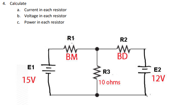 4. Calculate
a. Current in each resistor
b. Voltage in each resistor
c. Power in each resistor
R1
R2
BM
BD
E1
R3
E2
15V
10 ohms
12V
