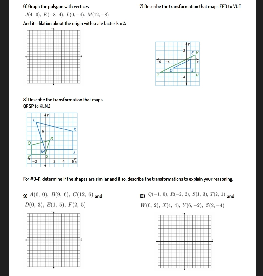 6) Graph the polygon with vertices
7) Describe the transformation that maps FED to VUT
J4, 0), К(-8, 4), L(0, —4), M(12, —8)
And its dilation about the origin with scale factor k = ¼
Ay
-6
-4
D
T.
-4
8) Describe the transformation that maps
QRSP to KLMJ
Ay
K
9-
MV
IS
-2
2
4
6 x
For #9-11, determine if the shapes are similar and if so, describe the transformations to explain your reasoning.
9) A(6, 0), B(9, 6), C(12, 6) and
10) Q(-1, 0), R(-2, 2), S(1, 3), T(2, 1)
and
D(0, 3), E(1, 5), F(2, 5)
W (0, 2), X(4, 4), Y(6, –2), Z(2, –4)
