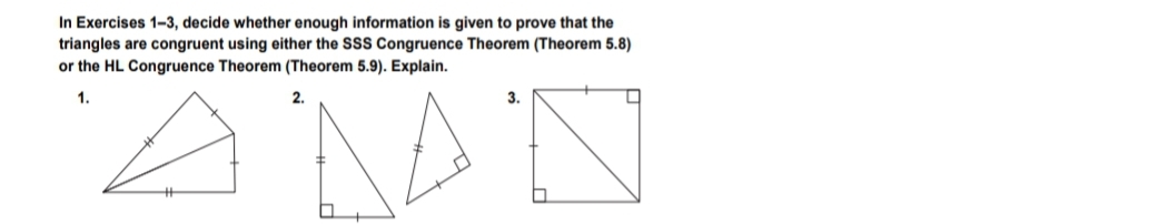 In Exercises 1-3, decide whether enough information is given to prove that the
triangles are congruent using either the SSS Congruence Theorem (Theorem 5.8)
or the HL Congruence Theorem (Theorem 5.9). Explain.
1.
2.
3.
