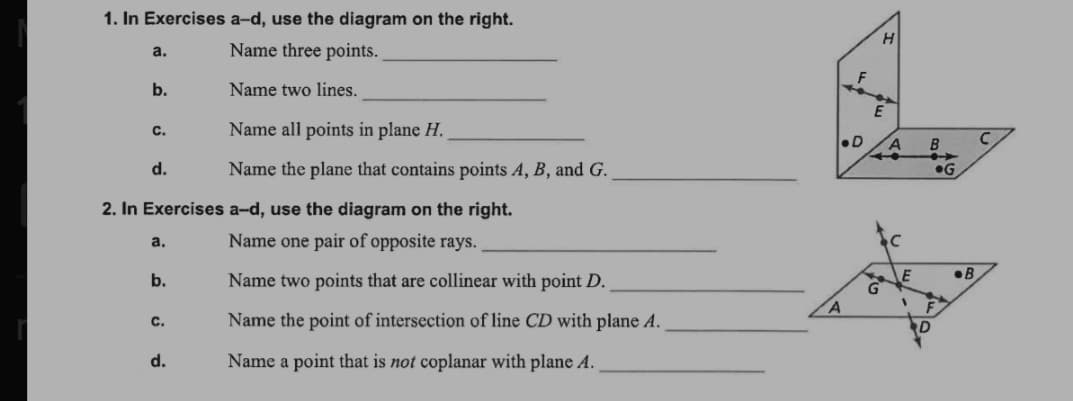 1. In Exercises a-d, use the diagram on the right.
H
a.
Name three points.
b.
Name two lines.
Name all points in plane H.
С.
•D
d.
Name the plane that contains points A, B, and G.
•G
2. In Exercises a-d, use the diagram on the right.
Name one pair of opposite rays.
a.
•B
b.
Name two points that are collinear with point D.
с.
Name the point of intersection of line CD with plane A.
d.
Name a point that is not coplanar with plane A.
