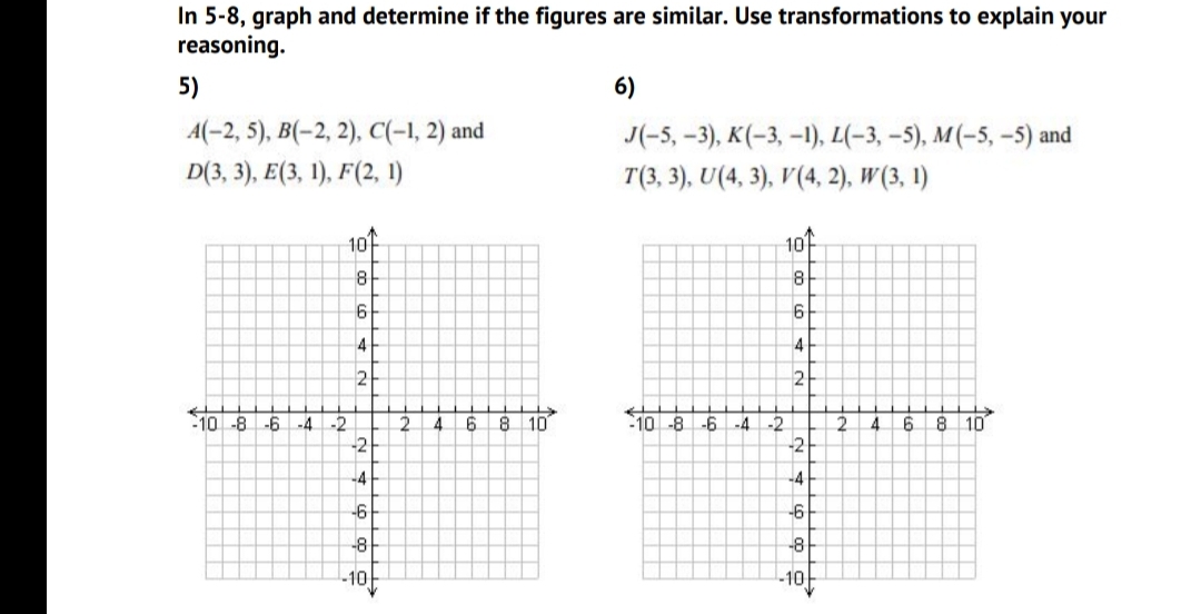 In 5-8, graph and determine if the figures are similar. Use transformations to explain your
reasoning.
5)
6)
A(-2, 5), B(-2, 2), C(-1, 2) and
J(-5,-3), K(-3, -1), L(-3, -5), M(-5, –-5) and
D(3, 3), E(3, 1), F(2, 1)
T(3, 3), U(4, 3), V(4, 2), W(3, 1)
10
10
8
4
4
2
to
10 -8
-6
8 10
10 -8
-6
-2
2.
4
8
10
-2
-2
-4
4.
-4
-2
-4
-4
-6
-6
-8
-8
-10
-10
